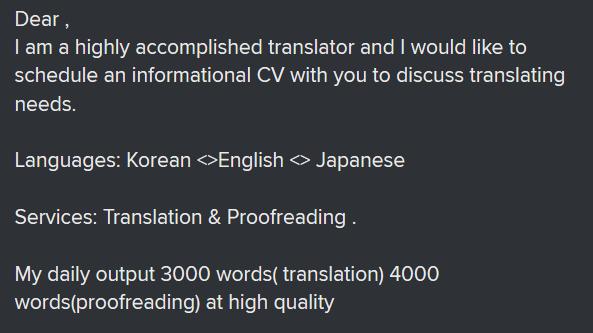 Excerpt of e-mail: "Dear, I am a highly accomplished transltor and I would like to schedule an informational CV with you to discuss translating needs. Languages: Korean, English, Japanese.
Services: Translation & Proofreading. My daily output 3000 worsd (translation) 4000 words (proofreading) at high quality"